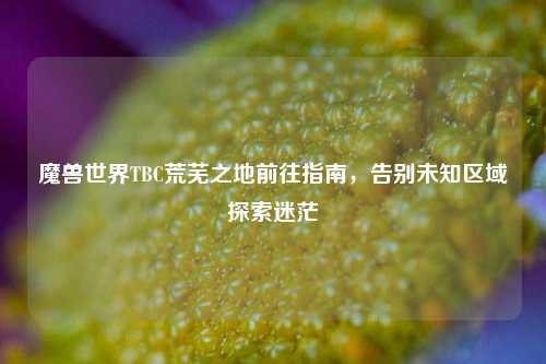魔兽世界TBC荒芜之地前往指南，告别未知区域探索迷茫