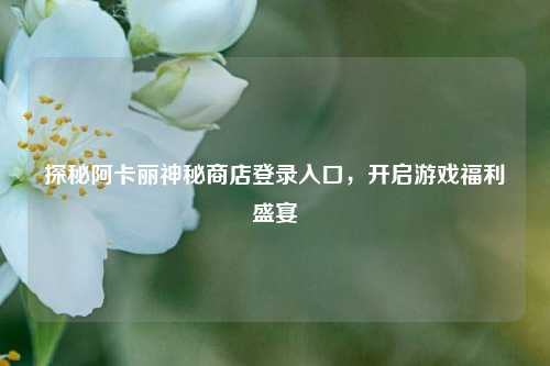 探秘阿卡丽神秘商店登录入口,开启游戏福利盛宴