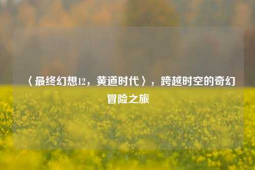 〈最终幻想12,黄道时代〉,跨越时空的奇幻冒险之旅