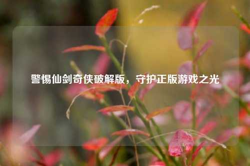 警惕仙剑奇侠破解版，守护正版游戏之光