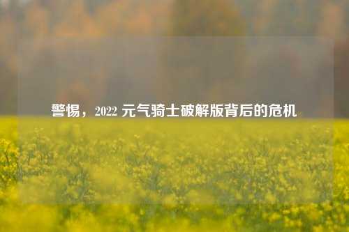 警惕,2022 元气骑士破解版背后的危机