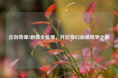 古剑奇谭2剧情全梳理，开启奇幻仙侠绮梦之旅