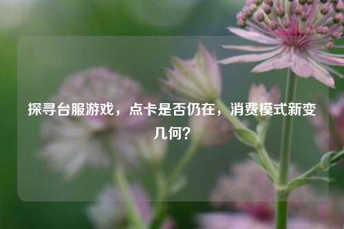 探寻台服游戏，点卡是否仍在，消费模式新变几何？