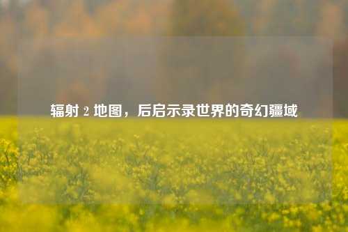 辐射 2 地图，后启示录世界的奇幻疆域