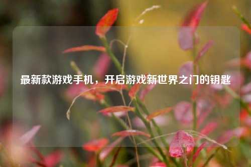 最新款游戏手机，开启游戏新世界之门的钥匙