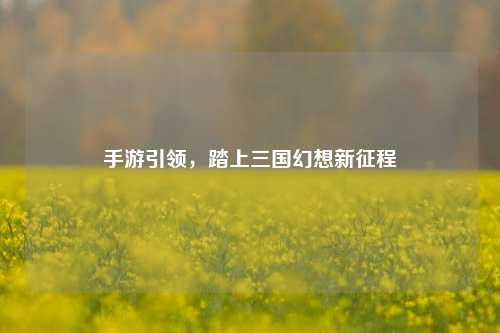 手游引领,踏上三国幻想新征程