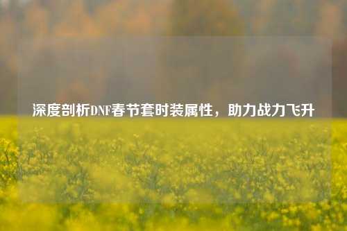 深度剖析DNF春节套时装属性，助力战力飞升