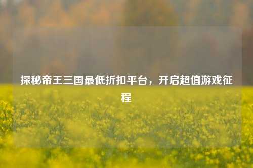 探秘帝王三国最低折扣平台,开启超值游戏征程