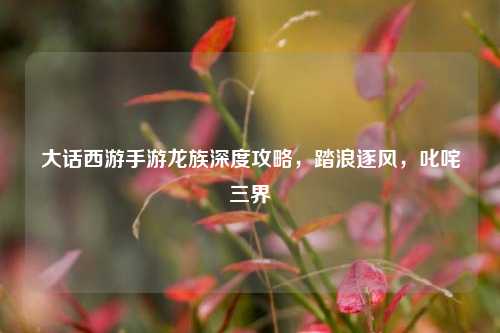 大话西游手游龙族深度攻略,踏浪逐风,叱咤三界
