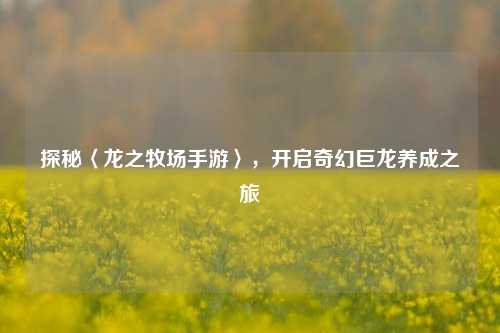 探秘〈龙之牧场手游〉,开启奇幻巨龙养成之旅