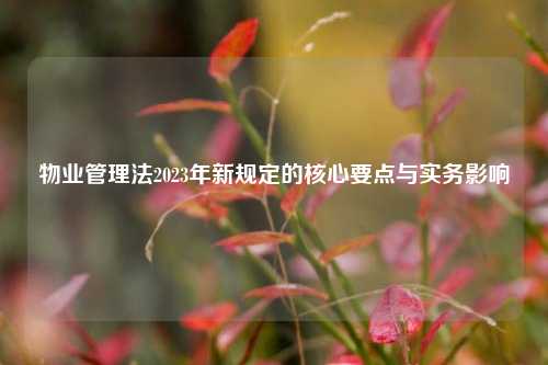 物业管理法2023年新规定的核心要点与实务影响