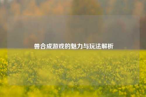  兽合成游戏的魅力与玩法解析