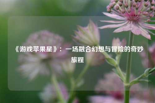  《游戏苹果星》：一场融合幻想与冒险的奇妙旅程