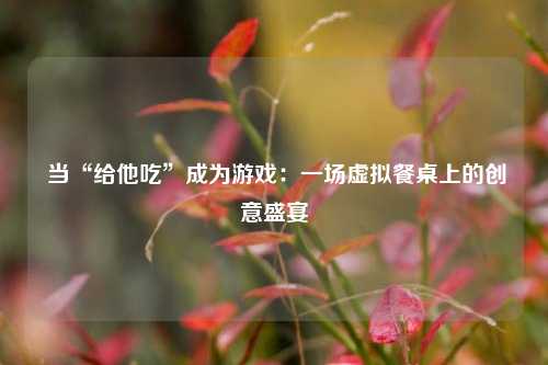 当“给他吃”成为游戏:一场虚拟餐桌上的创意盛宴