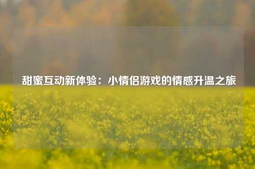  甜蜜互动新体验：小情侣游戏的情感升温之旅