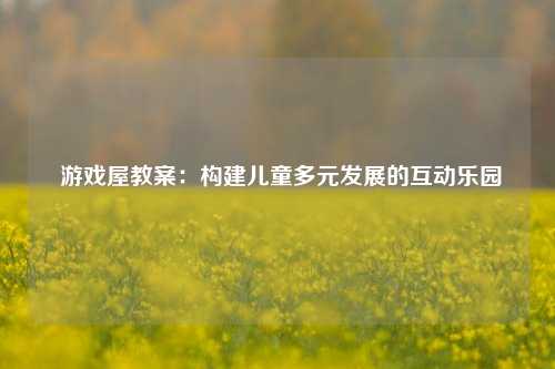 游戏屋教案:构建儿童多元发展的互动乐园