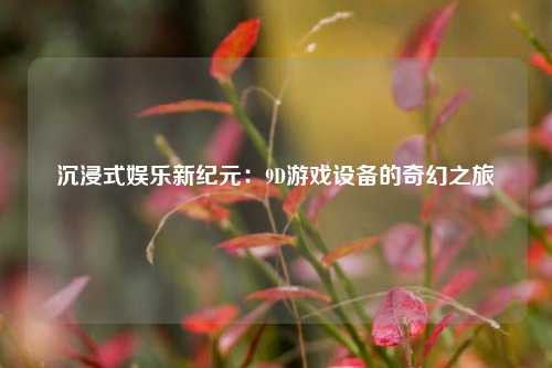 沉浸式娱乐新纪元：9D游戏设备的奇幻之旅