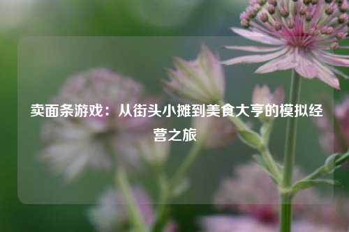  卖面条游戏：从街头小摊到美食大亨的模拟经营之旅