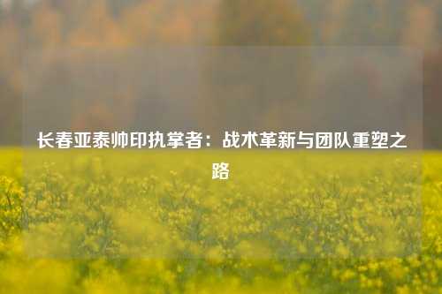 长春亚泰帅印执掌者:战术革新与团队重塑之路