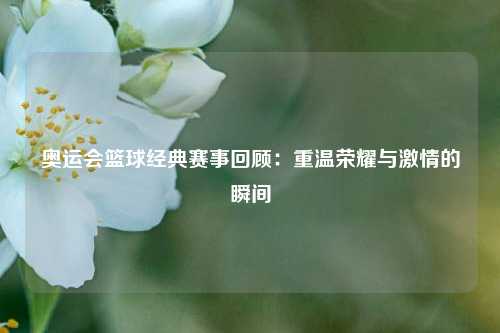 奥运会篮球经典赛事回顾:重温荣耀与激情的瞬间